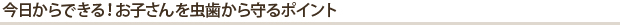 今日からできる！お子さんを虫歯から守るポイント