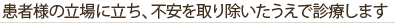 患者様の立場に立ち、不安を取り除いたうえで診療します